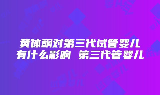 黄体酮对第三代试管婴儿有什么影响 第三代管婴儿