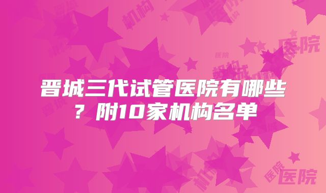 晋城三代试管医院有哪些？附10家机构名单