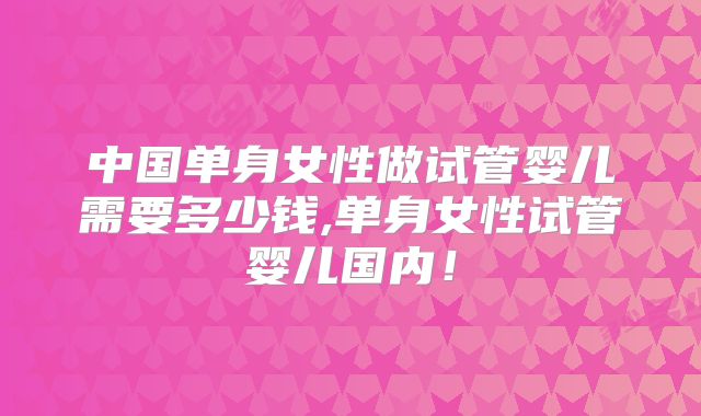 中国单身女性做试管婴儿需要多少钱,单身女性试管婴儿国内！