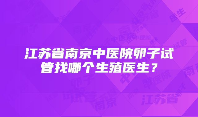 江苏省南京中医院卵子试管找哪个生殖医生?