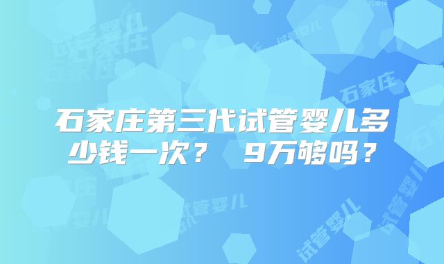 石家庄第三代试管婴儿多少钱一次? 9万够吗?
