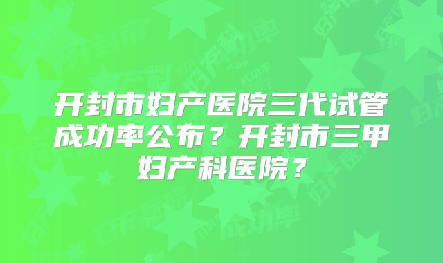 开封市妇产医院三代试管成功率公布?开封市三甲妇产科医院?