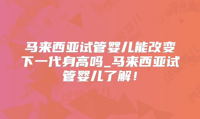 马来西亚试管婴儿能改变下一代身高吗_马来西亚试管婴儿了解!