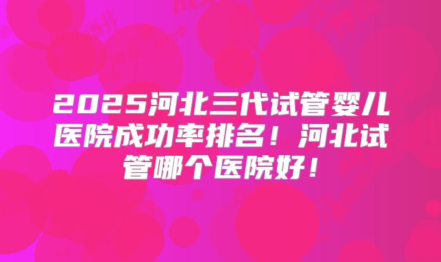 2025河北三代试管婴儿医院成功率排名!河北试管哪个医院好!