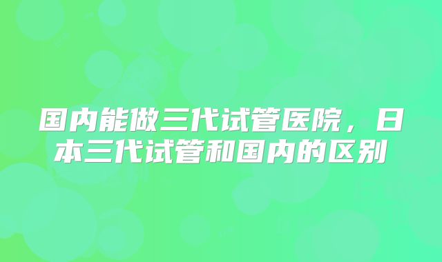 国内能做三代试管医院，日本三代试管和国内的区别