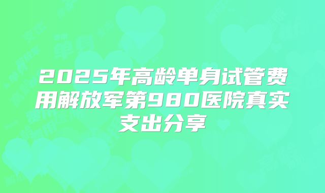 2025年高龄单身试管费用解放军第980医院真实支出分享