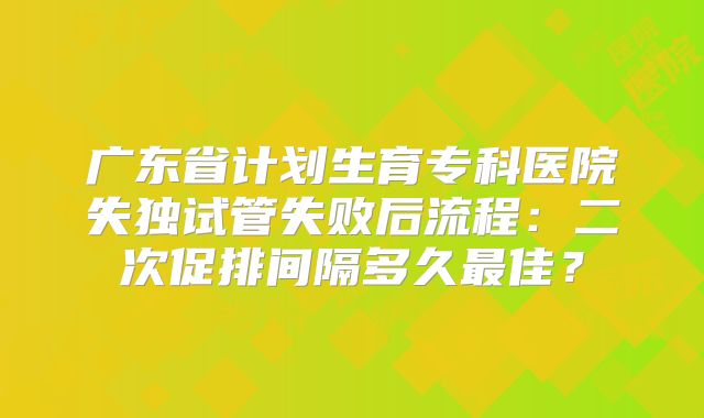 广东省计划生育专科医院失独试管失败后流程：二次促排间隔多久最佳？
