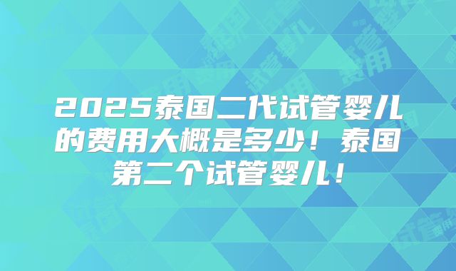 2025泰国二代试管婴儿的费用大概是多少！泰国第二个试管婴儿！