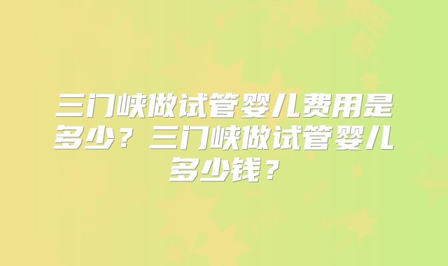三门峡做试管婴儿费用是多少？三门峡做试管婴儿多少钱？