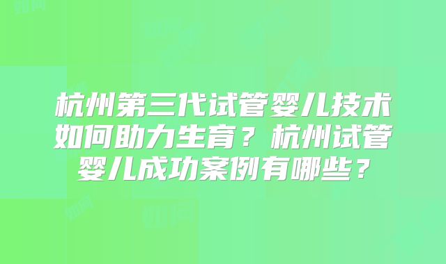 杭州第三代试管婴儿技术如何助力生育？杭州试管婴儿成功案例有哪些？