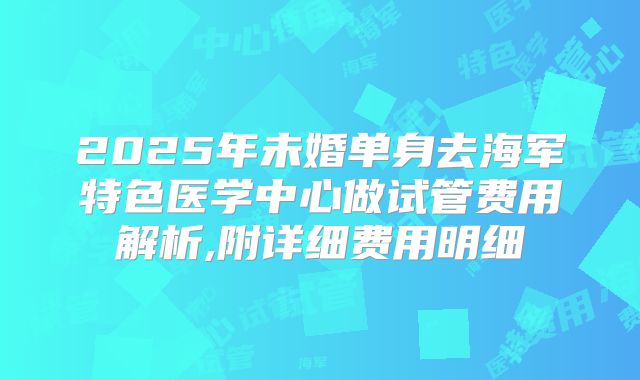 2025年未婚单身去海军特色医学中心做试管费用解析,附详细费用明细