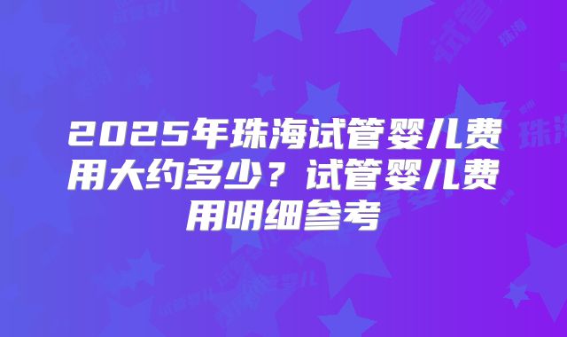 2025年珠海试管婴儿费用大约多少?试管婴儿费用明细参考