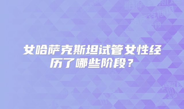 女哈萨克斯坦试管女性经历了哪些阶段？
