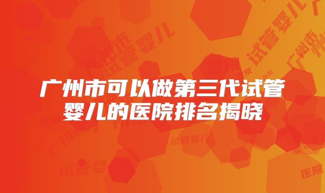 广州市可以做第三代试管婴儿的医院排名揭晓