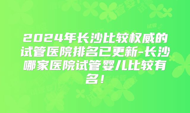 2024年长沙比较权威的试管医院排名已更新-长沙哪家医院试管婴儿比较有名!