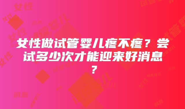 女性做试管婴儿疼不疼？尝试多少次才能迎来好消息？