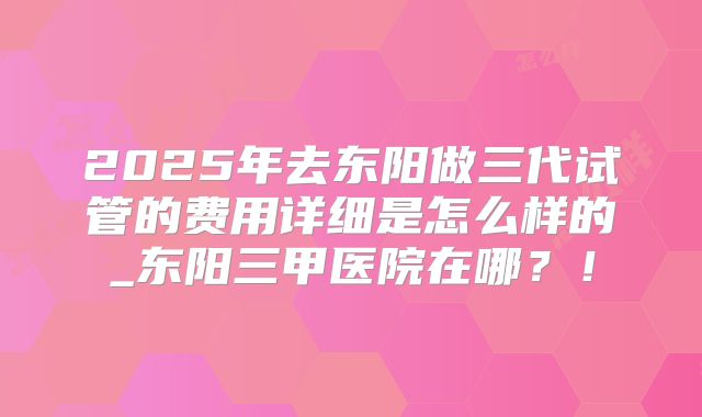 2025年去东阳做三代试管的费用详细是怎么样的_东阳三甲医院在哪？！