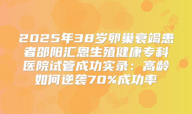 2025年38岁卵巢衰竭患者邵阳汇恩生殖健康专科医院试管成功实录：高龄如何逆袭70%成功率