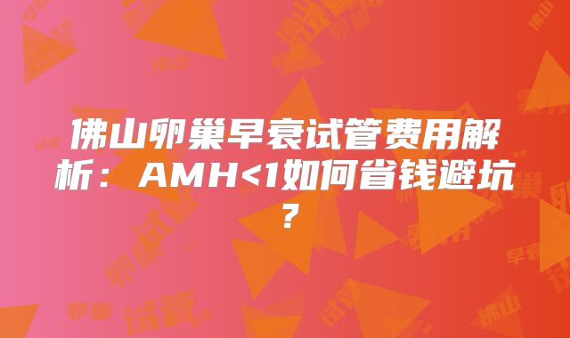 佛山卵巢早衰试管费用解析：AMH<1如何省钱避坑？