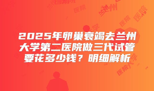 2025年卵巢衰竭去兰州大学第二医院做三代试管要花多少钱？明细解析