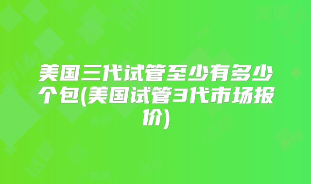 美国三代试管至少有多少个包(美国试管3代市场报价)