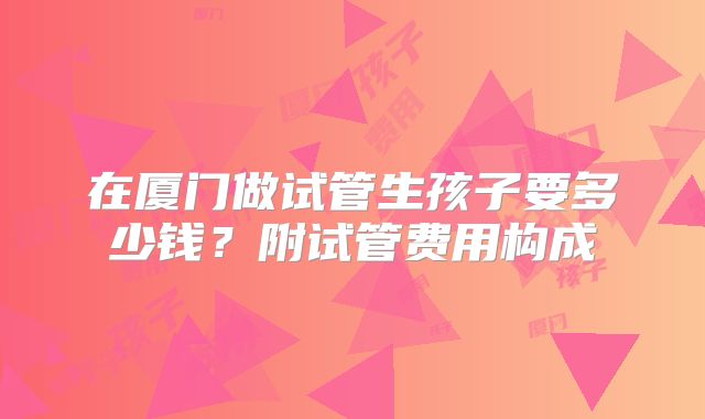 在厦门做试管生孩子要多少钱？附试管费用构成