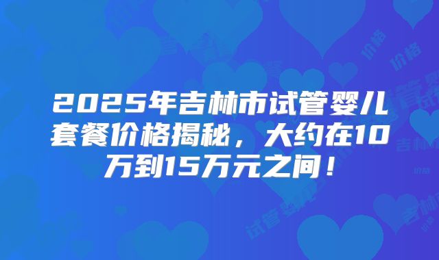2025年吉林市试管婴儿套餐价格揭秘，大约在10万到15万元之间！