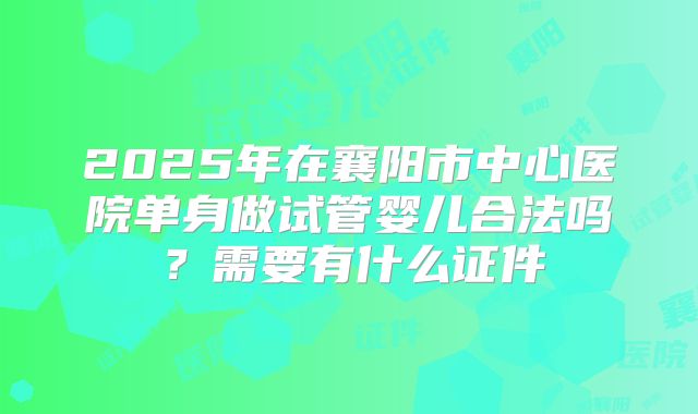 2025年在襄阳市中心医院单身做试管婴儿合法吗?需要有什么证件