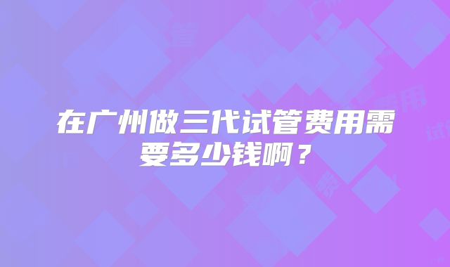 在广州做三代试管费用需要多少钱啊？