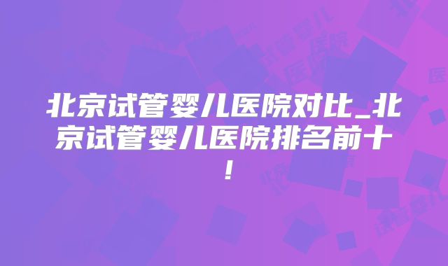 北京试管婴儿医院对比_北京试管婴儿医院排名前十!