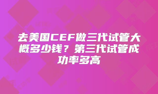 去美国CEF做三代试管大概多少钱?第三代试管成功率多高