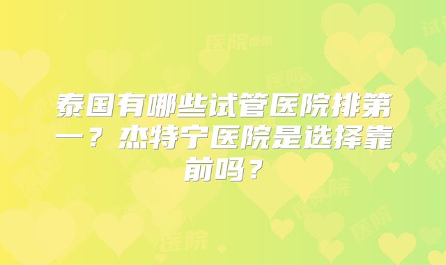 泰国有哪些试管医院排第一？杰特宁医院是选择靠前吗？