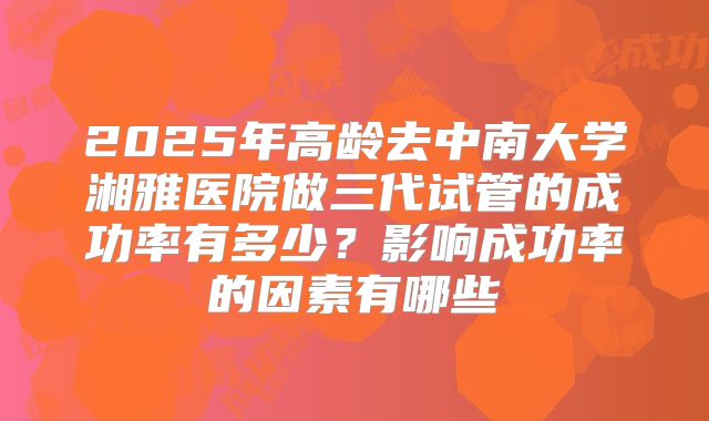 2025年高龄去中南大学湘雅医院做三代试管的成功率有多少?影响成功率的因素有哪些