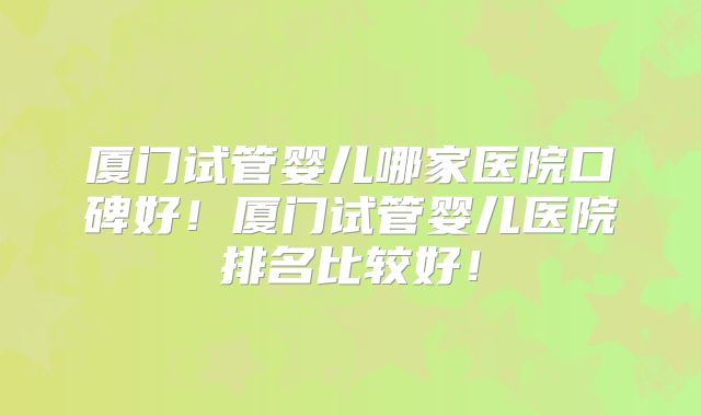 厦门试管婴儿哪家医院口碑好！厦门试管婴儿医院排名比较好！