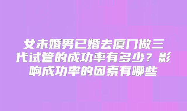 女未婚男已婚去厦门做三代试管的成功率有多少？影响成功率的因素有哪些