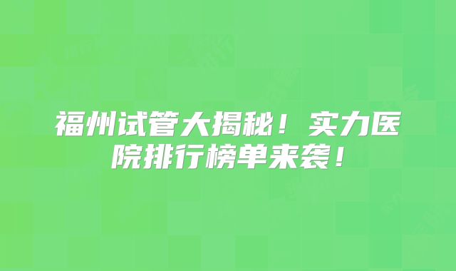 福州试管大揭秘！实力医院排行榜单来袭！