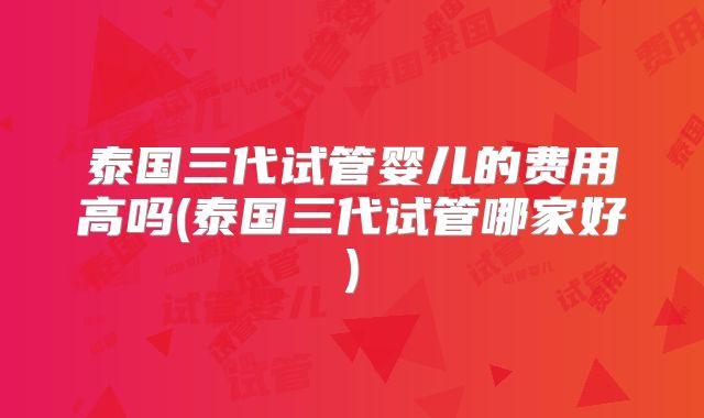 泰国三代试管婴儿的费用高吗(泰国三代试管哪家好)