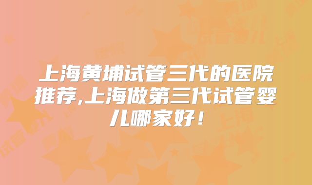 上海黄埔试管三代的医院推荐,上海做第三代试管婴儿哪家好！