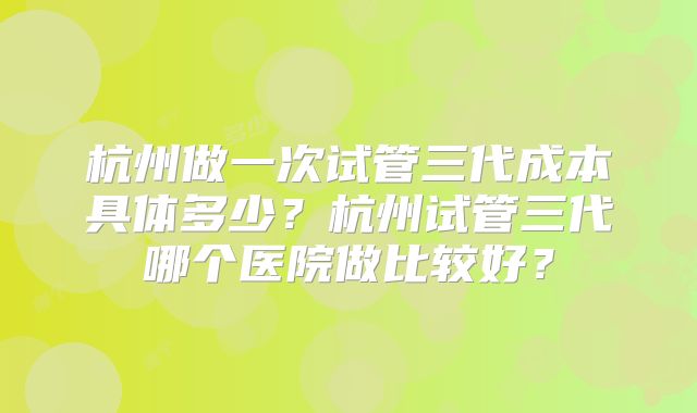 杭州做一次试管三代成本具体多少？杭州试管三代哪个医院做比较好？