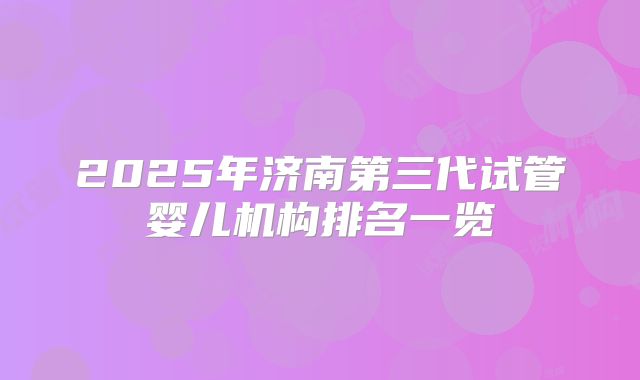 2025年济南第三代试管婴儿机构排名一览