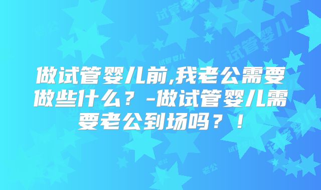 做试管婴儿前,我老公需要做些什么?-做试管婴儿需要老公到场吗?!
