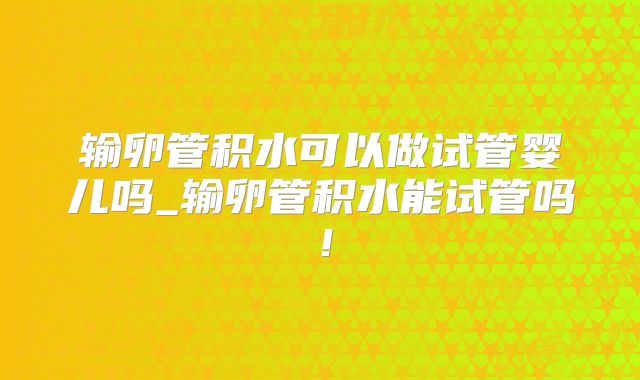 输卵管积水可以做试管婴儿吗_输卵管积水能试管吗！