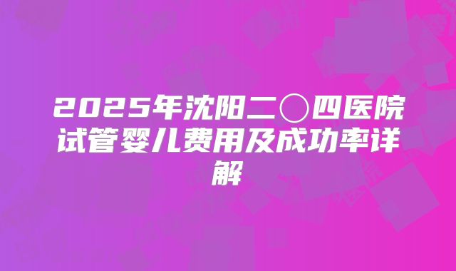 2025年沈阳二〇四医院试管婴儿费用及成功率详解