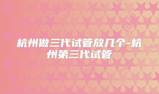杭州做三代试管放几个-杭州第三代试管