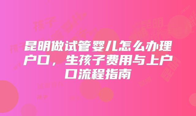 昆明做试管婴儿怎么办理户口,生孩子费用与上户口流程指南