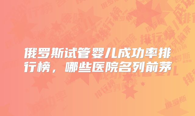 俄罗斯试管婴儿成功率排行榜，哪些医院名列前茅