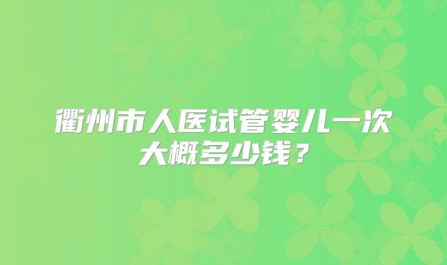 衢州市人医试管婴儿一次大概多少钱?
