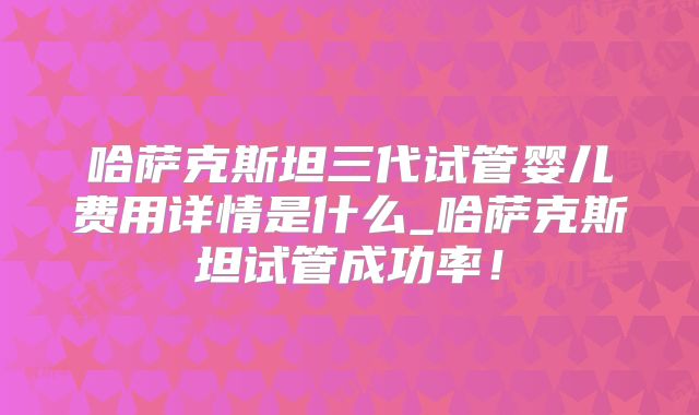 哈萨克斯坦三代试管婴儿费用详情是什么_哈萨克斯坦试管成功率!