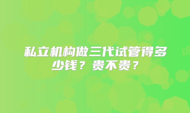私立机构做三代试管得多少钱?贵不贵?