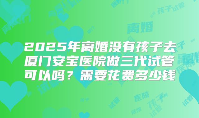 2025年离婚没有孩子去厦门安宝医院做三代试管可以吗?需要花费多少钱
